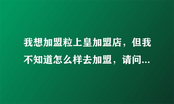 我想加盟粒上皇加盟店，但我不知道怎么样去加盟，请问如何连系呢？