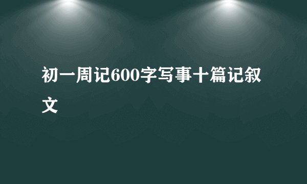初一周记600字写事十篇记叙文