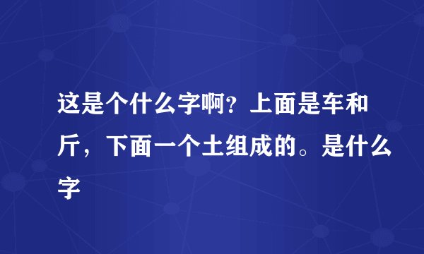 这是个什么字啊？上面是车和斤，下面一个土组成的。是什么字