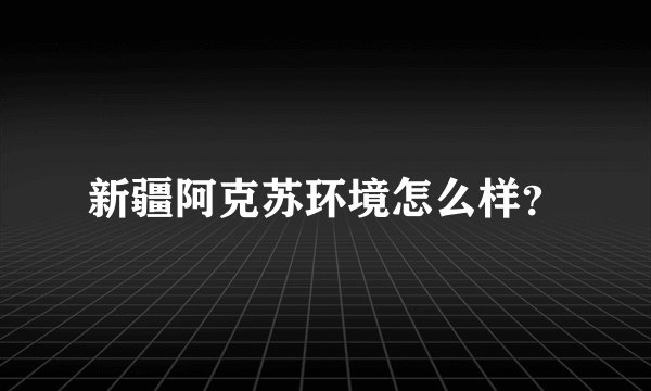 新疆阿克苏环境怎么样？