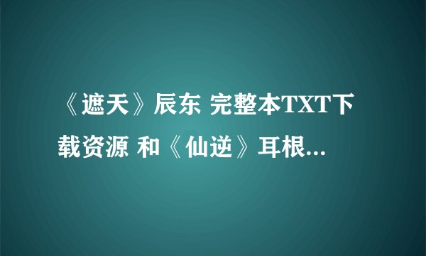 《遮天》辰东 完整本TXT下载资源 和《仙逆》耳根的完整本TXT下载资源