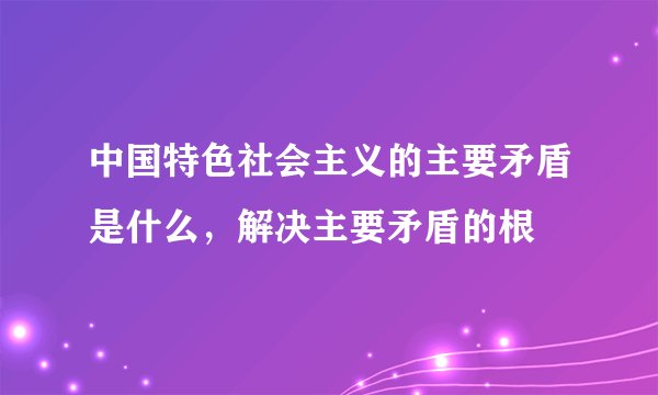 中国特色社会主义的主要矛盾是什么，解决主要矛盾的根