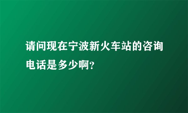 请问现在宁波新火车站的咨询电话是多少啊？