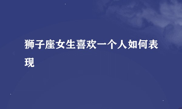 狮子座女生喜欢一个人如何表现