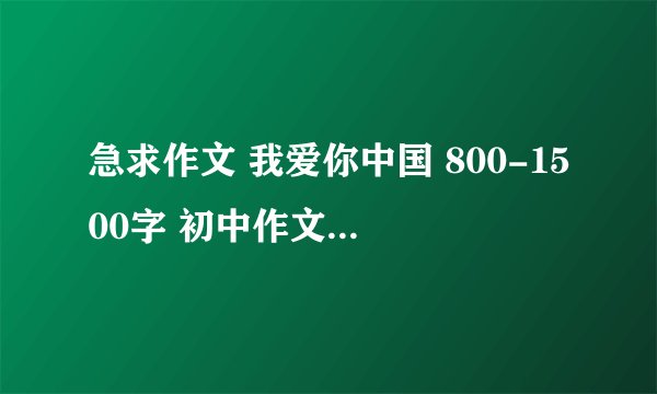 急求作文 我爱你中国 800-1500字 初中作文 急!!!