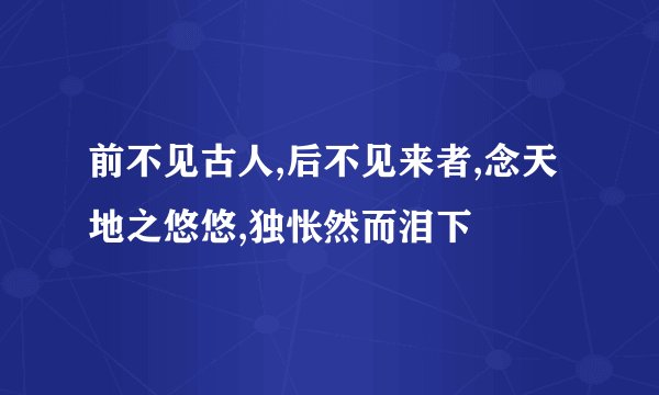 前不见古人,后不见来者,念天地之悠悠,独怅然而泪下