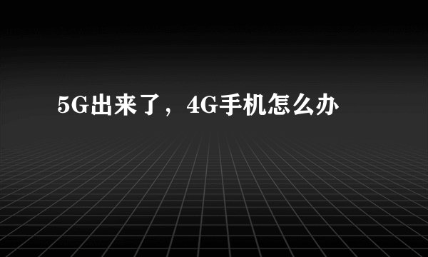5G出来了，4G手机怎么办