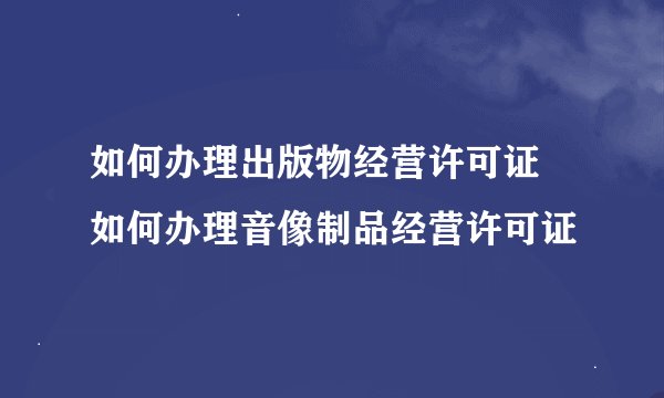 如何办理出版物经营许可证 如何办理音像制品经营许可证