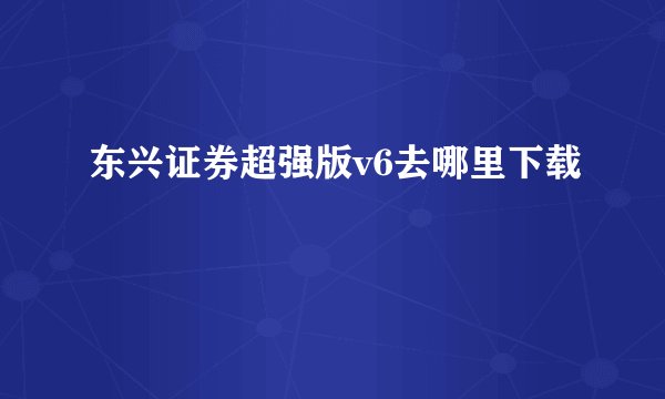 东兴证券超强版v6去哪里下载