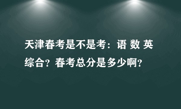 天津春考是不是考：语 数 英 综合？春考总分是多少啊？