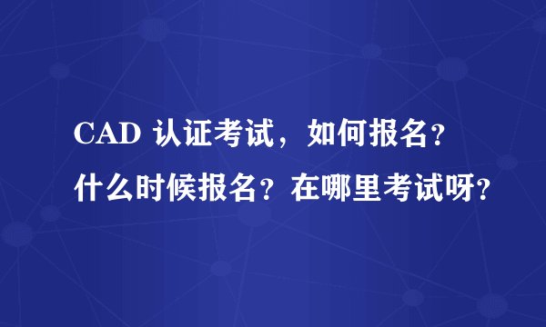 CAD 认证考试，如何报名？什么时候报名？在哪里考试呀？