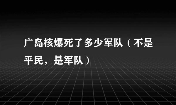 广岛核爆死了多少军队（不是平民，是军队）