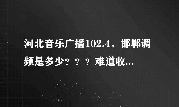 河北音乐广播102.4，邯郸调频是多少？？？难道收听不到吗？？我在邯郸找不到啊，，