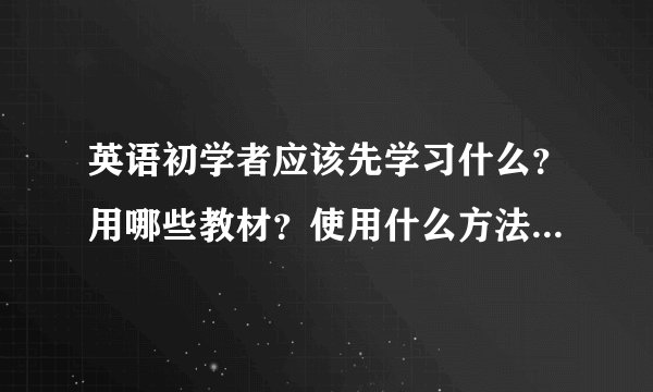 英语初学者应该先学习什么？用哪些教材？使用什么方法？我不想过级什么的，我只想能实实在在的学会英语?