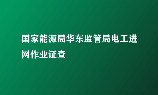 国家能源局华东监管局电工进网作业证查