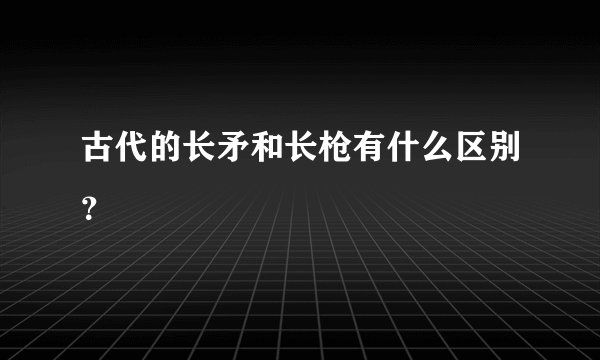 古代的长矛和长枪有什么区别？
