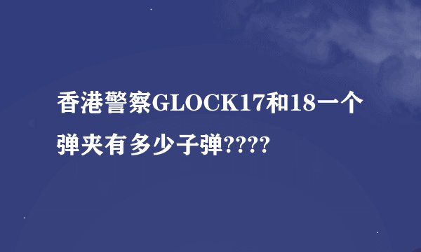 香港警察GLOCK17和18一个弹夹有多少子弹????