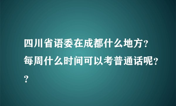 四川省语委在成都什么地方？每周什么时间可以考普通话呢？？