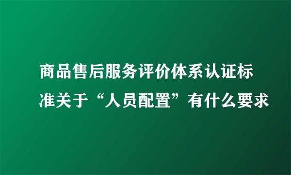 商品售后服务评价体系认证标准关于“人员配置”有什么要求