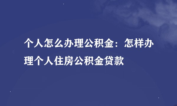 个人怎么办理公积金：怎样办理个人住房公积金贷款