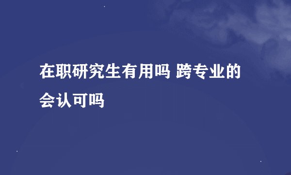 在职研究生有用吗 跨专业的会认可吗