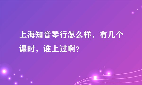 上海知音琴行怎么样，有几个课时，谁上过啊？
