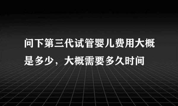 问下第三代试管婴儿费用大概是多少，大概需要多久时间