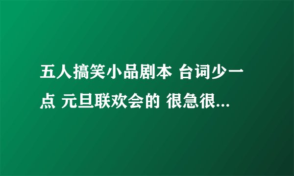 五人搞笑小品剧本 台词少一点 元旦联欢会的 很急很急。 在晚上前的回答悬赏分再加10分。