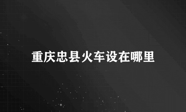 重庆忠县火车设在哪里