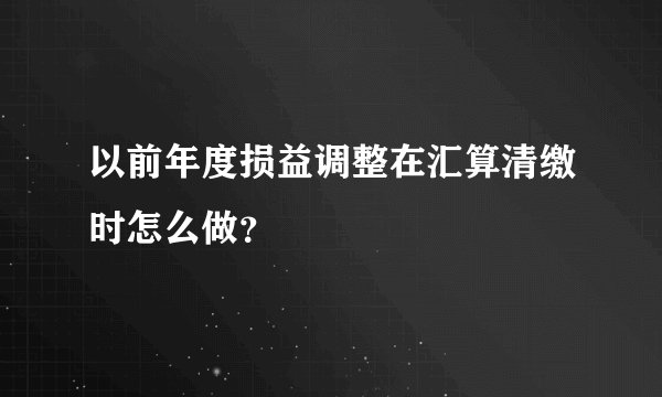 以前年度损益调整在汇算清缴时怎么做？