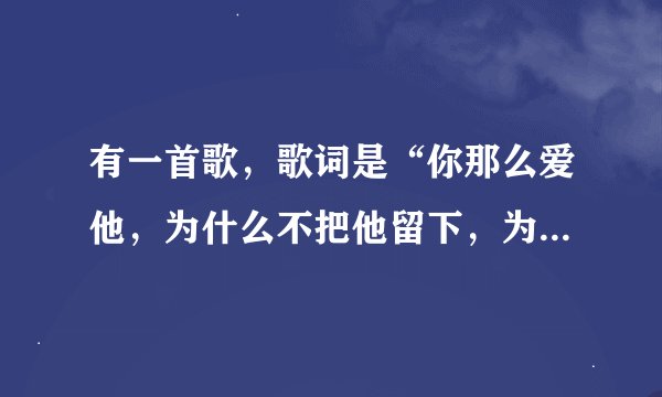 有一首歌，歌词是“你那么爱他，为什么不把他留下，为什么不说心里话”…歌名是什么呀？麻烦把歌词贴出来