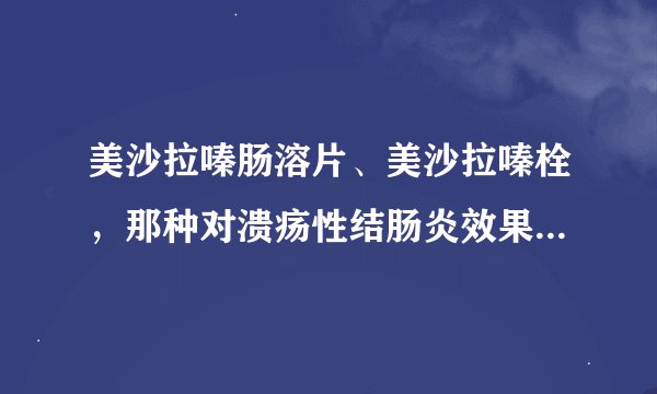 美沙拉嗪肠溶片、美沙拉嗪栓，那种对溃疡性结肠炎效果更佳  顺便说一下价格