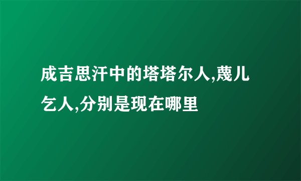 成吉思汗中的塔塔尔人,蔑儿乞人,分别是现在哪里
