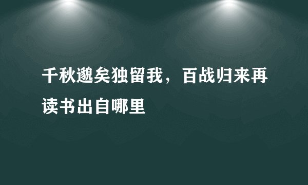 千秋邈矣独留我，百战归来再读书出自哪里