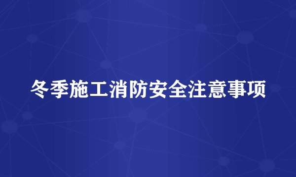 冬季施工消防安全注意事项