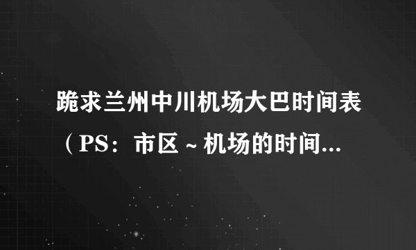跪求兰州中川机场大巴时间表（PS：市区～机场的时间表）谢谢了！