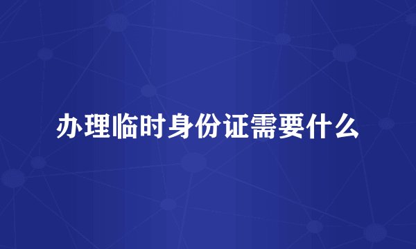 办理临时身份证需要什么