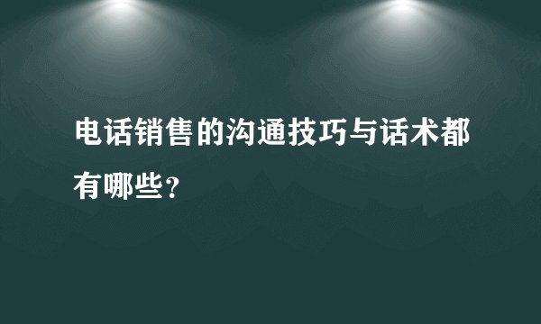 电话销售的沟通技巧与话术都有哪些？