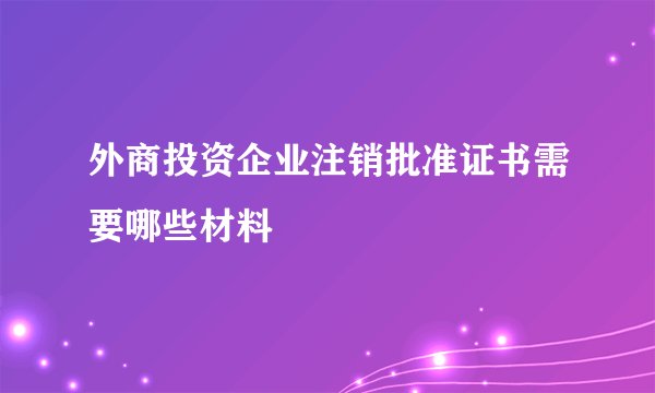 外商投资企业注销批准证书需要哪些材料