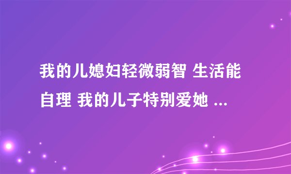 我的儿媳妇轻微弱智 生活能自理 我的儿子特别爱她 她整天傻乎乎的 我和老公还有儿子家里人都不在乎她