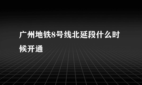 广州地铁8号线北延段什么时候开通