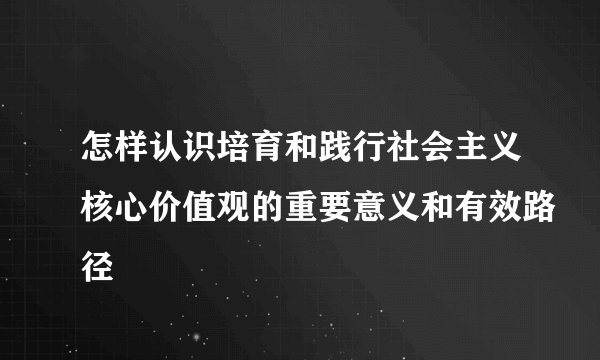 怎样认识培育和践行社会主义核心价值观的重要意义和有效路径