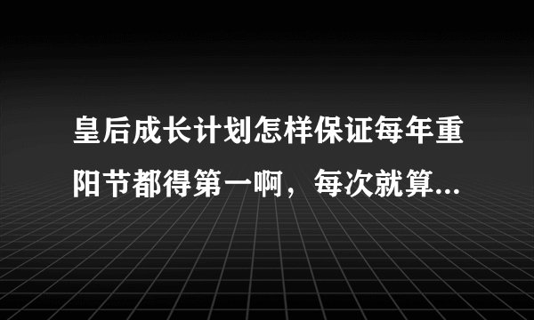 皇后成长计划怎样保证每年重阳节都得第一啊，每次就算700多了也得不上名次，相关各方面都挺高了啊，求助