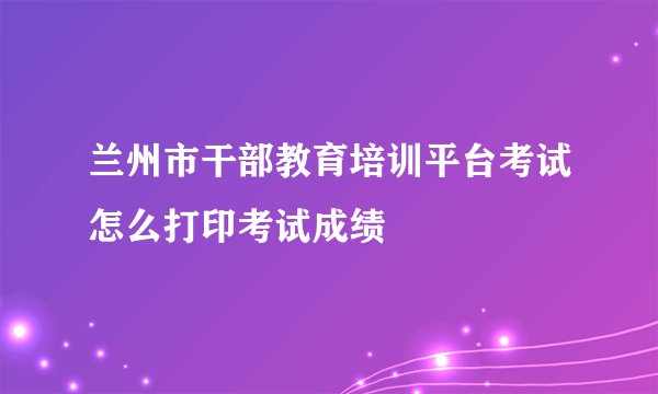 兰州市干部教育培训平台考试怎么打印考试成绩