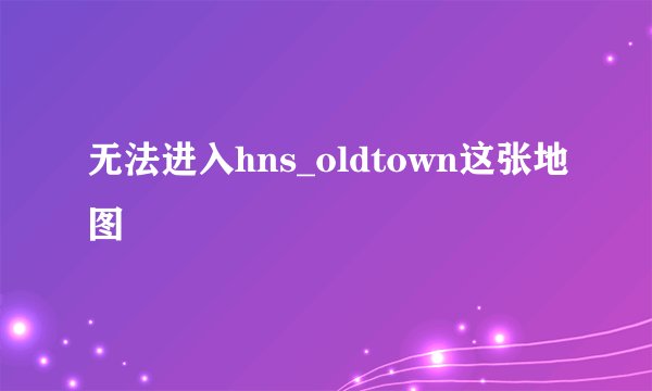 无法进入hns_oldtown这张地图