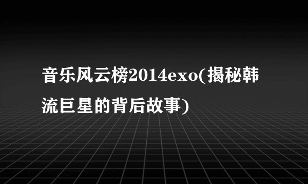 音乐风云榜2014exo(揭秘韩流巨星的背后故事)