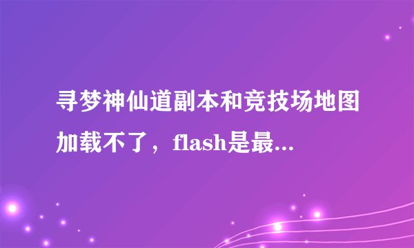 寻梦神仙道副本和竞技场地图加载不了,flash是最新的版本,但是其他的比如多人副本,群英战什么的都很正常