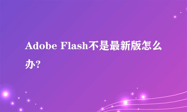 Adobe Flash不是最新版怎么办?