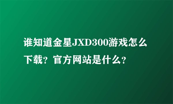 谁知道金星JXD300游戏怎么下载？官方网站是什么？