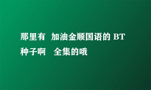 那里有  加油金顺国语的 BT种子啊   全集的哦